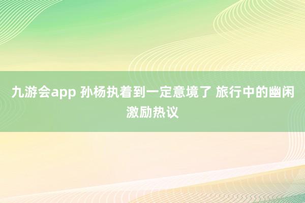 九游会app 孙杨执着到一定意境了 旅行中的幽闲激励热议