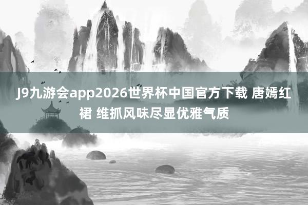 J9九游会app2026世界杯中国官方下载 唐嫣红裙 维抓风味尽显优雅气质