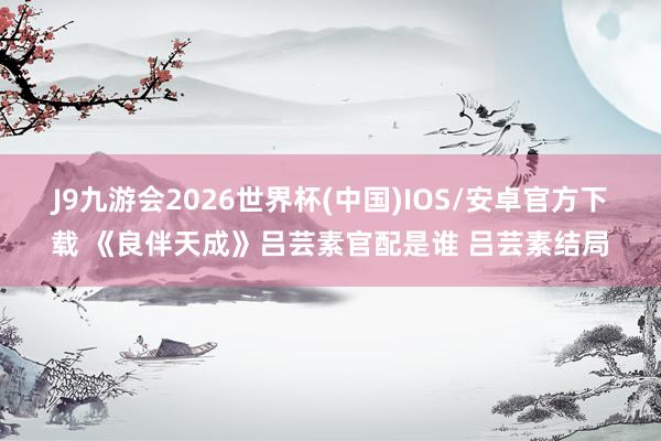 J9九游会2026世界杯(中国)IOS/安卓官方下载 《良伴天成》吕芸素官配是谁 吕芸素结局