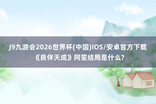 J9九游会2026世界杯(中国)IOS/安卓官方下载 《良伴天成》阿笙结局是什么?