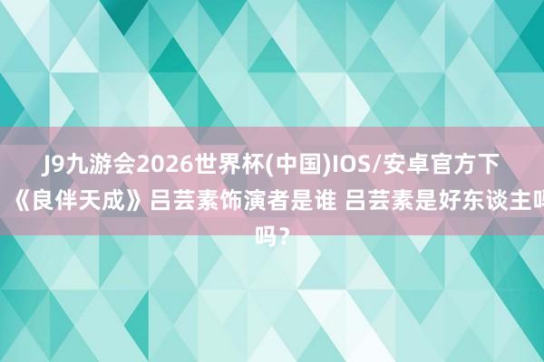 J9九游会2026世界杯(中国)IOS/安卓官方下载 《良伴天成》吕芸素饰演者是谁 吕芸素是好东谈主吗？