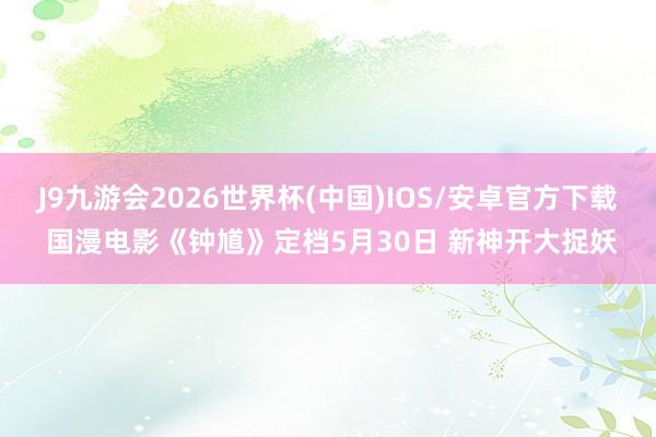 J9九游会2026世界杯(中国)IOS/安卓官方下载 国漫电影《钟馗》定档5月30日 新神开大捉妖