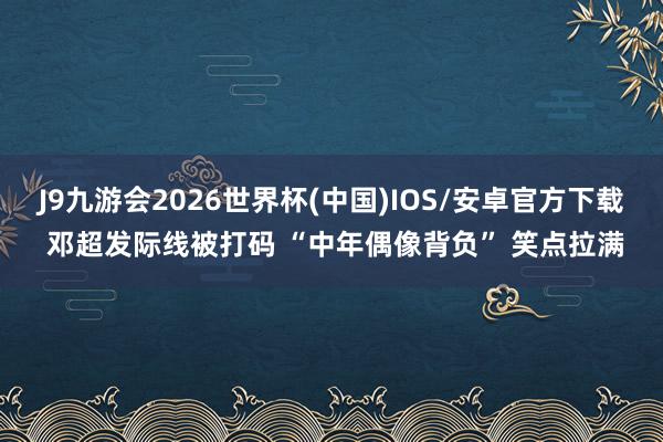 J9九游会2026世界杯(中国)IOS/安卓官方下载 邓超发际线被打码 “中年偶像背负” 笑点拉满