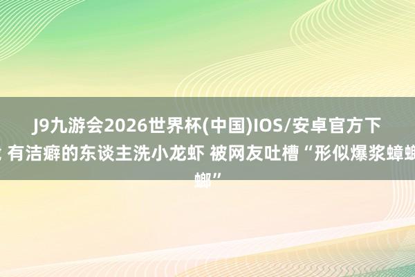 J9九游会2026世界杯(中国)IOS/安卓官方下载 有洁癖的东谈主洗小龙虾 被网友吐槽“形似爆浆蟑螂”