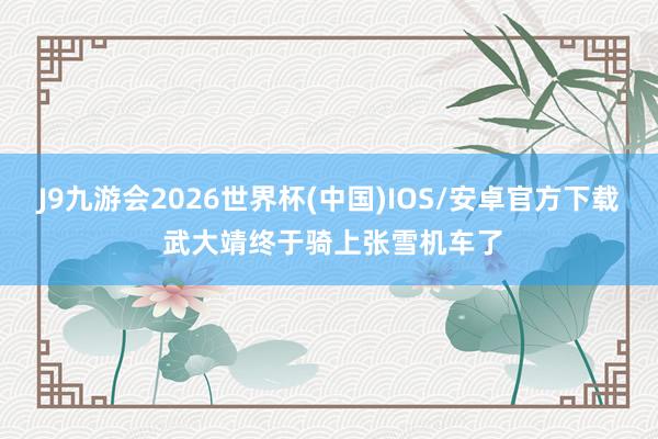 J9九游会2026世界杯(中国)IOS/安卓官方下载 武大靖终于骑上张雪机车了