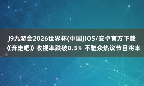 J9九游会2026世界杯(中国)IOS/安卓官方下载 《奔走吧》收视率跌破0.3% 不雅众热议节目将来
