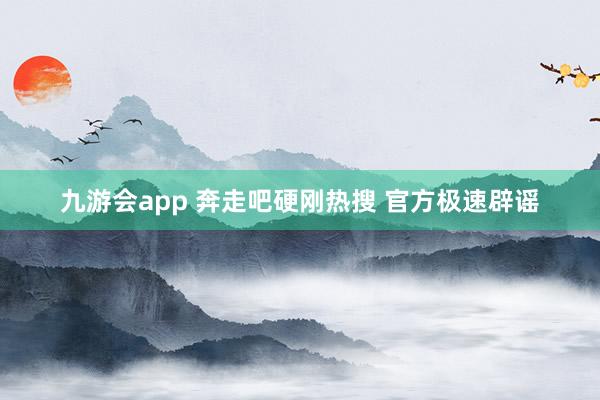 九游会app 奔走吧硬刚热搜 官方极速辟谣
