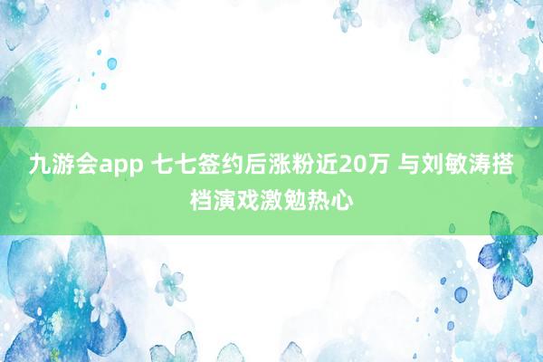 九游会app 七七签约后涨粉近20万 与刘敏涛搭档演戏激勉热心