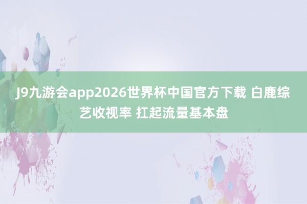 J9九游会app2026世界杯中国官方下载 白鹿综艺收视率 扛起流量基本盘