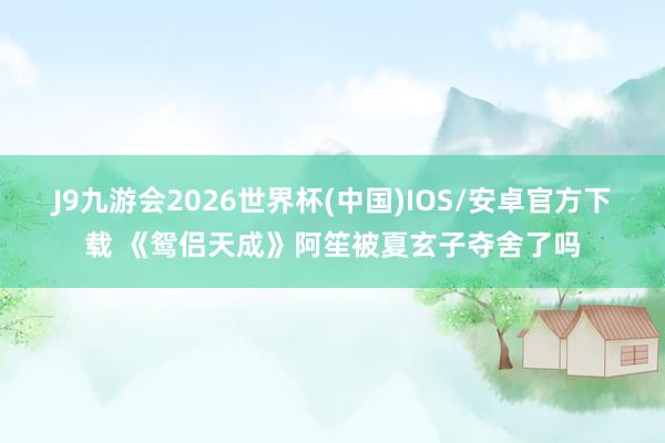 J9九游会2026世界杯(中国)IOS/安卓官方下载 《鸳侣天成》阿笙被夏玄子夺舍了吗
