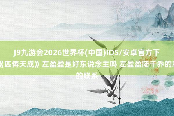 J9九游会2026世界杯(中国)IOS/安卓官方下载 《匹俦天成》左盈盈是好东说念主吗 左盈盈陆千乔的联系
