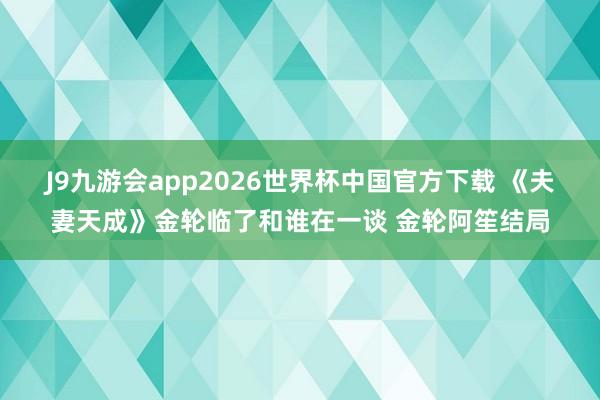 J9九游会app2026世界杯中国官方下载 《夫妻天成》金轮临了和谁在一谈 金轮阿笙结局