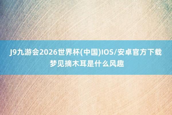 J9九游会2026世界杯(中国)IOS/安卓官方下载 梦见摘木耳是什么风趣