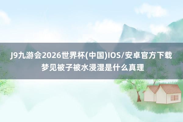 J9九游会2026世界杯(中国)IOS/安卓官方下载 梦见被子被水浸湿是什么真理
