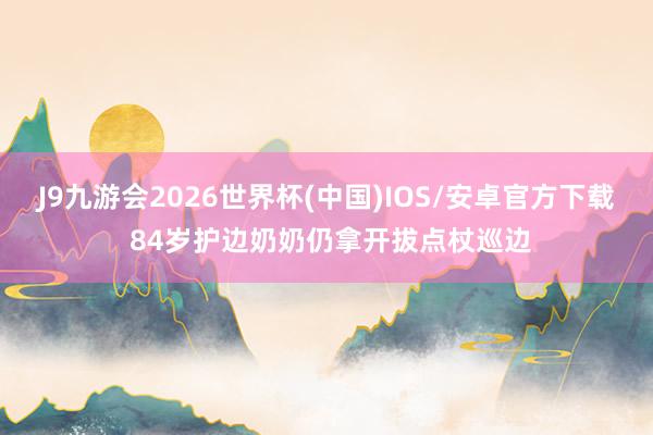J9九游会2026世界杯(中国)IOS/安卓官方下载 84岁护边奶奶仍拿开拔点杖巡边