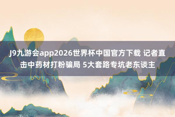 J9九游会app2026世界杯中国官方下载 记者直击中药材打粉骗局 5大套路专坑老东谈主