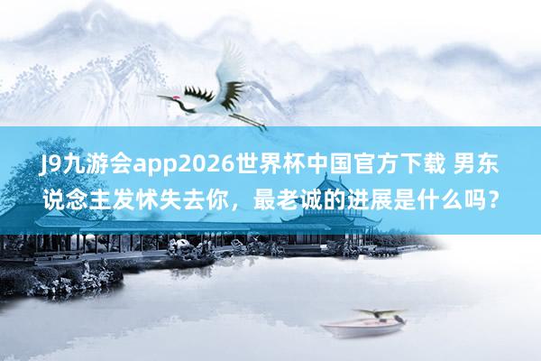 J9九游会app2026世界杯中国官方下载 男东说念主发怵失去你，最老诚的进展是什么吗？