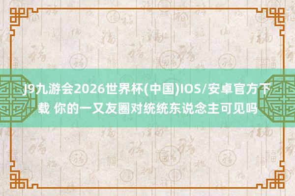 J9九游会2026世界杯(中国)IOS/安卓官方下载 你的一又友圈对统统东说念主可见吗