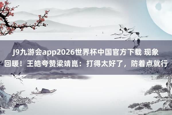 J9九游会app2026世界杯中国官方下载 现象回暖！王皓夸赞梁靖崑：打得太好了，防着点就行
