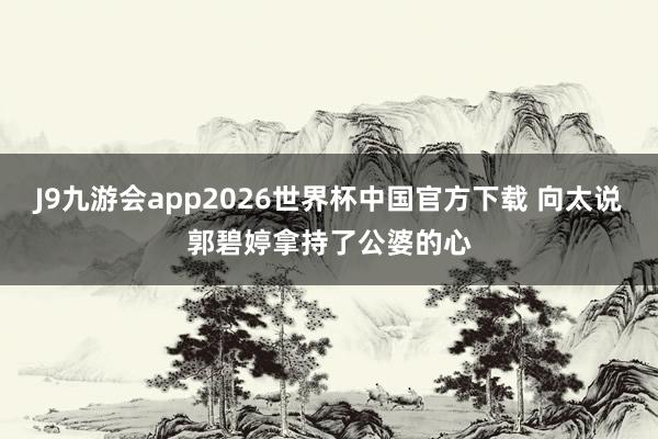 J9九游会app2026世界杯中国官方下载 向太说郭碧婷拿持了公婆的心