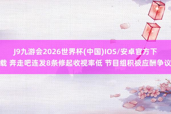 J9九游会2026世界杯(中国)IOS/安卓官方下载 奔走吧连发8条修起收视率低 节目组积极应酬争议
