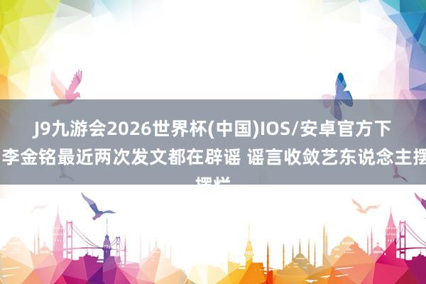 J9九游会2026世界杯(中国)IOS/安卓官方下载 李金铭最近两次发文都在辟谣 谣言收敛艺东说念主摆烂