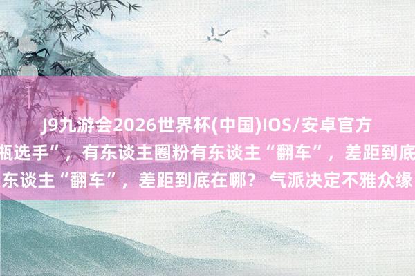 J9九游会2026世界杯(中国)IOS/安卓官方下载 通常是浪姐中的“花瓶选手”，有东谈主圈粉有东谈主“翻车”，差距到底在哪？ 气派决定不雅众缘
