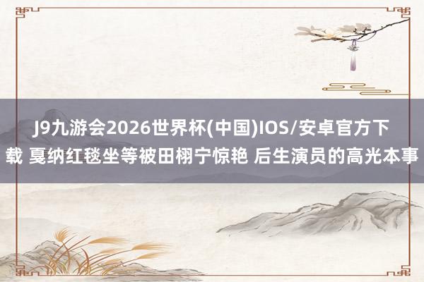 J9九游会2026世界杯(中国)IOS/安卓官方下载 戛纳红毯坐等被田栩宁惊艳 后生演员的高光本事