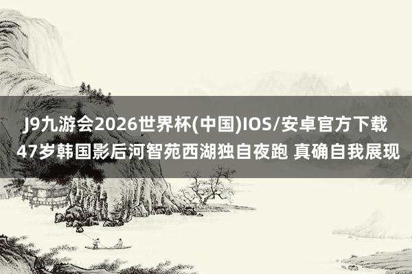 J9九游会2026世界杯(中国)IOS/安卓官方下载 47岁韩国影后河智苑西湖独自夜跑 真确自我展现