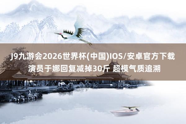 J9九游会2026世界杯(中国)IOS/安卓官方下载 演员于娜回复减掉30斤 超模气质追溯