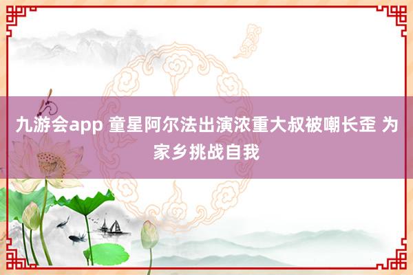 九游会app 童星阿尔法出演浓重大叔被嘲长歪 为家乡挑战自我