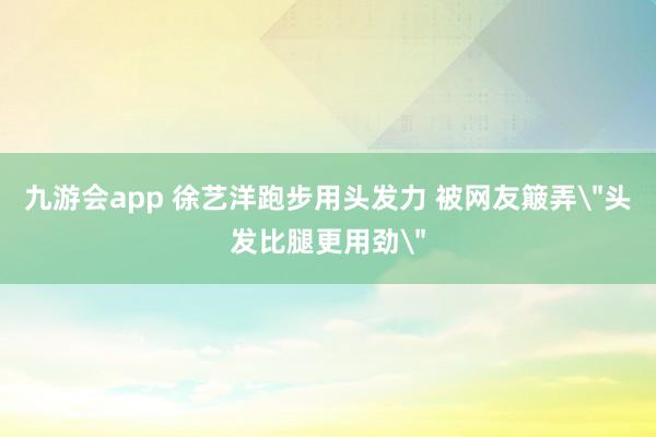 九游会app 徐艺洋跑步用头发力 被网友簸弄