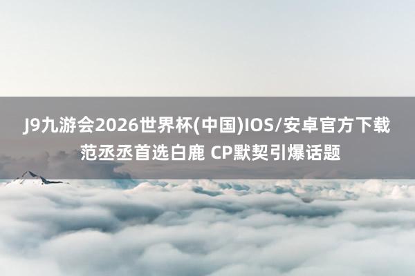 J9九游会2026世界杯(中国)IOS/安卓官方下载 范丞丞首选白鹿 CP默契引爆话题