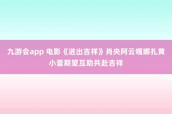 九游会app 电影《进出吉祥》肖央阿云嘎娜扎黄小蕾期望互助共赴吉祥