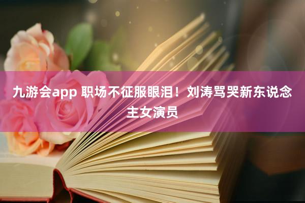 九游会app 职场不征服眼泪！刘涛骂哭新东说念主女演员