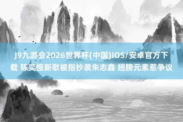 J9九游会2026世界杯(中国)IOS/安卓官方下载 陈奕恒新歌被指抄袭朱志鑫 翅膀元素惹争议