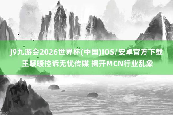 J9九游会2026世界杯(中国)IOS/安卓官方下载 王暖暖控诉无忧传媒 揭开MCN行业乱象