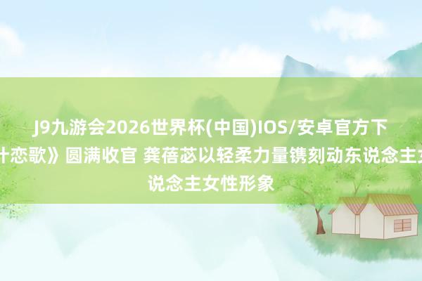 J9九游会2026世界杯(中国)IOS/安卓官方下载 《喀什恋歌》圆满收官 龚蓓苾以轻柔力量镌刻动东说念主女性形象