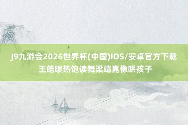 J9九游会2026世界杯(中国)IOS/安卓官方下载 王皓暖热饱读舞梁靖崑像哄孩子