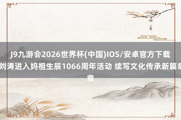 J9九游会2026世界杯(中国)IOS/安卓官方下载 刘涛进入妈祖生辰1066周年活动 续写文化传承新篇章