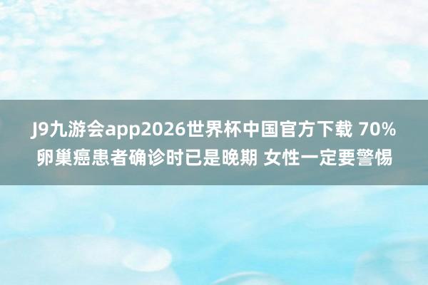J9九游会app2026世界杯中国官方下载 70%卵巢癌患者确诊时已是晚期 女性一定要警惕