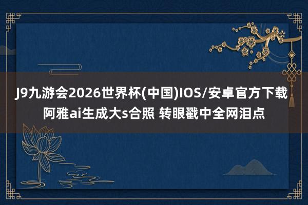 J9九游会2026世界杯(中国)IOS/安卓官方下载 阿雅ai生成大s合照 转眼戳中全网泪点