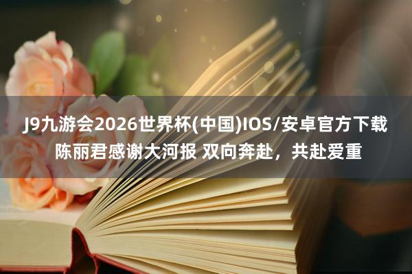 J9九游会2026世界杯(中国)IOS/安卓官方下载 陈丽君感谢大河报 双向奔赴,共赴爱重