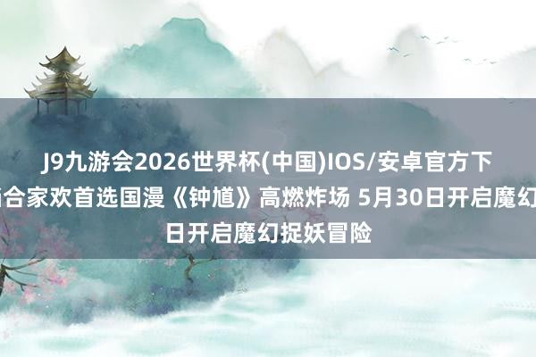 J9九游会2026世界杯(中国)IOS/安卓官方下载 六一档合家欢首选国漫《钟馗》高燃炸场 5月30日开启魔幻捉妖冒险