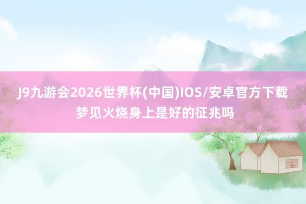J9九游会2026世界杯(中国)IOS/安卓官方下载 梦见火烧身上是好的征兆吗