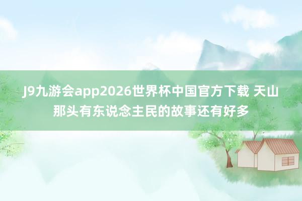 J9九游会app2026世界杯中国官方下载 天山那头有东说念主民的故事还有好多