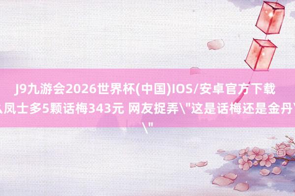 J9九游会2026世界杯(中国)IOS/安卓官方下载 么凤士多5颗话梅343元 网友捉弄
