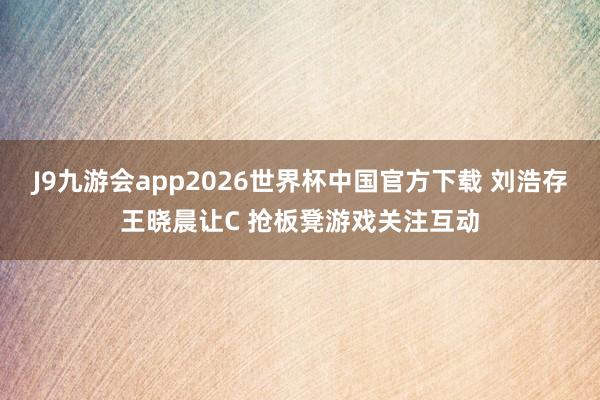 J9九游会app2026世界杯中国官方下载 刘浩存王晓晨让C 抢板凳游戏关注互动