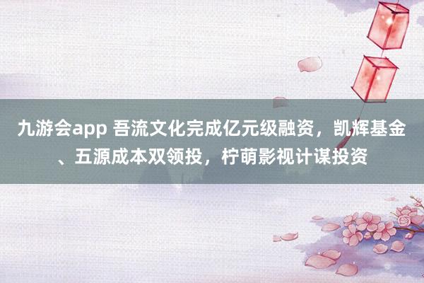 九游会app 吾流文化完成亿元级融资，凯辉基金、五源成本双领投，柠萌影视计谋投资