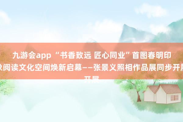 九游会app “书香致远 匠心同业”首图春明印象阅读文化空间焕新启幕——张景义照相作品展同步开展